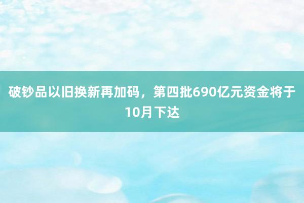 破钞品以旧换新再加码，第四批690亿元资金将于10月下达